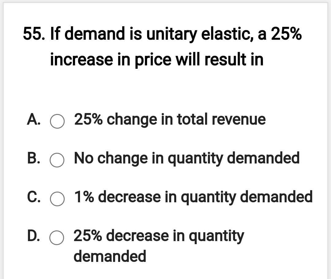 55. If demand is unitary elastic, a 25%
increase in price will result in
A. O 25% change in total revenue
B. O No change in quantity demanded
C. O 1% decrease in quantity demanded
D. O 25% decrease in quantity
demanded
