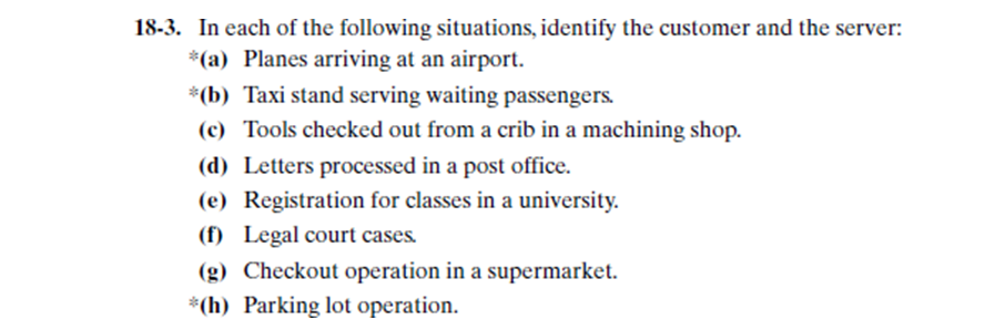 18-3. In each of the following situations, identify the customer and the server:
*(a) Planes arriving at an airport.
*(b) Taxi stand serving waiting passengers.
(c) Tools checked out from a crib in a machining shop.
(d) Letters processed in a post office.
(e) Registration for classes in a university.
(f) Legal court cases.
(g) Checkout operation in a supermarket.
*(h) Parking lot operation.
