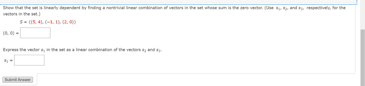 Show that the set is linearly dependent by finding a nontrivial linear combination of vectors in the set whose sum is the zero vector. (Use s1, s2, and s3, respectively, for the
vectors in the set.)
S = {(5, 4), (–1, 1), (2, 0)}
(0, 0) =
Express the vector s, in the set as a linear combination of the vectors s, and s3.
S1 =
Submit Answer
