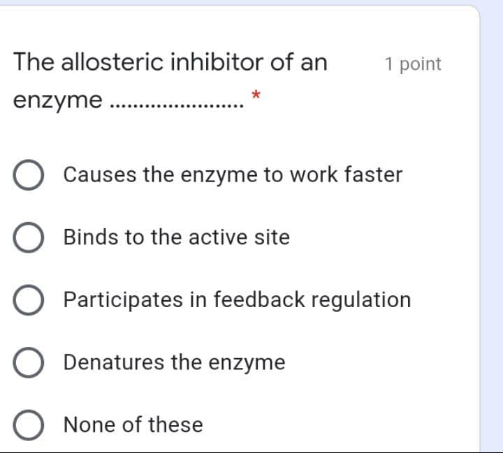 The allosteric inhibitor of an
1 point
enzyme .
O Causes the enzyme to work faster
Binds to the active site
O Participates in feedback regulation
O Denatures the enzyme
O None of these
