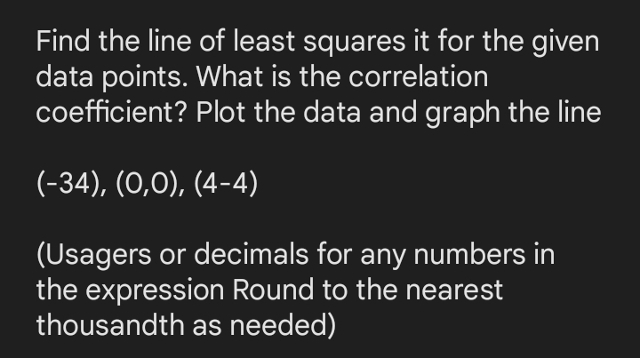 Find the line of least squares it for the given
data points. What is the correlation
coefficient? Plot the data and graph the line
(-34), (0,0), (4-4)
(Usagers or decimals for any numbers in
the expression Round to the nearest
thousandth as needed)
