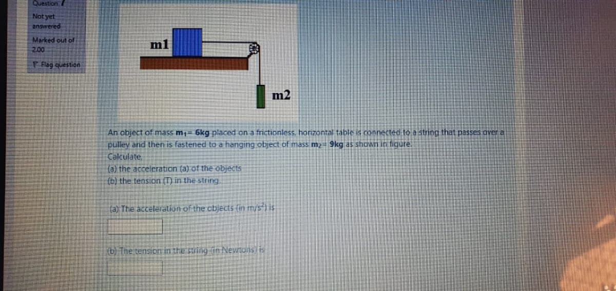 Question /
Not yet
answered
Marked out of
ml
200
P Flag question
m2
An object of mass m1= 6kg piaced on a frictionless. horizontal table is connected to a string that passes over a
pulley and then is fastened to a hanging object of mass m2- 9kg as shown in figure.
Calculate,
(a) the acceleration (a) of the objects
(b) the tension (T) in the string.
(a) The acceleralion of the cbjects (in mys ) is
) The tension in the suing in Newtons is
