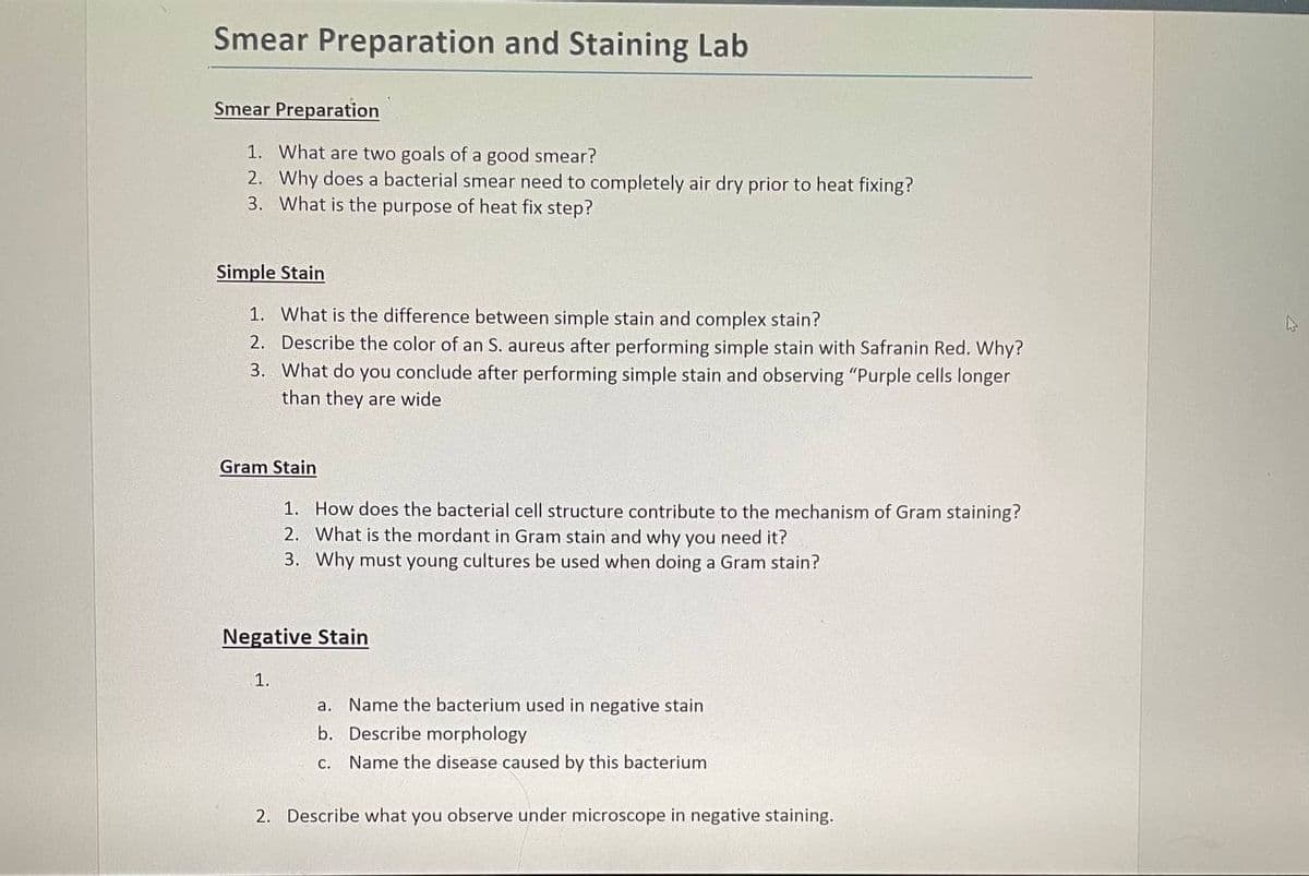 Smear Preparation and Staining Lab
Smear Preparation
1. What are two goals of a good smear?
2. Why does a bacterial smear need to completely air dry prior to heat fixing?
3. What is the purpose of heat fix step?
Simple Stain
1. What is the difference between simple stain and complex stain?
2. Describe the color of an S. aureus after performing simple stain with Safranin Red. Why?
3. What do you conclude after performing simple stain and observing "Purple cells longer
than they are wide
Gram Stain
1. How does the bacterial cell structure contribute to the mechanism of Gram staining?
2. What is the mordant in Gram stain and why you need it?
3. Why must young cultures be used when doing a Gram stain?
Negative Stain
1.
а.
Name the bacterium used in negative stain
b. Describe morphology
С.
Name the disease caused by this bacterium
2. Describe what you observe under microscope in negative staining.
