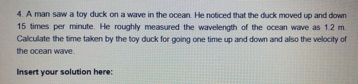 4. A man saw a toy duck on a wave in the ocean. He noticed that the duck moved up and down
15 times per minute. He roughly measured the wavelength of the ocean wave as 1.2 m.
Calculate the time taken by the toy duck for going one time up and down and also the velocity of
the ocean wave.
Insert your solution here:

