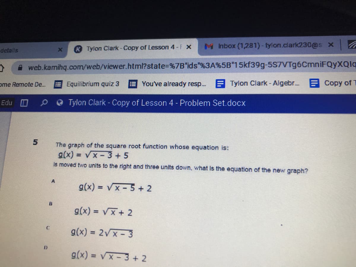 K Tylon Clark-Copy of Lesson 4- x
MInbox (1,281)-tylon.clark230@s x
details
A web.kamihq.com/web/viewer.html?state3D%7B"ids"%3A%5B"15kf39g-5S7VTg6CmniFQyXQlq
ome Remote De.
Equilibrium quiz 3
You've already resp...
A Tylon Clark - Algebr. E Copy of
Edu O
Tylon Clark - Copy of Lesson 4- Problem Set.docx
The graph of the square root function whose equation is:
g(x) =
= Vx-3+ 5
is moved two units to the right and three units down, what Is the equation of the new graph?
g(x) = Vx- 5 + 2
g(x) = Vx+ 2
g(x) = 2Vx- 3
g(x) = vx- 3 + 2
%3D
