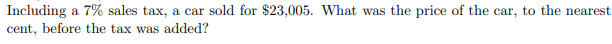 Including a 7% sales tax, a car sold for $23,005. What was the price of the car, to the nearest
cent, before the tax was added?
