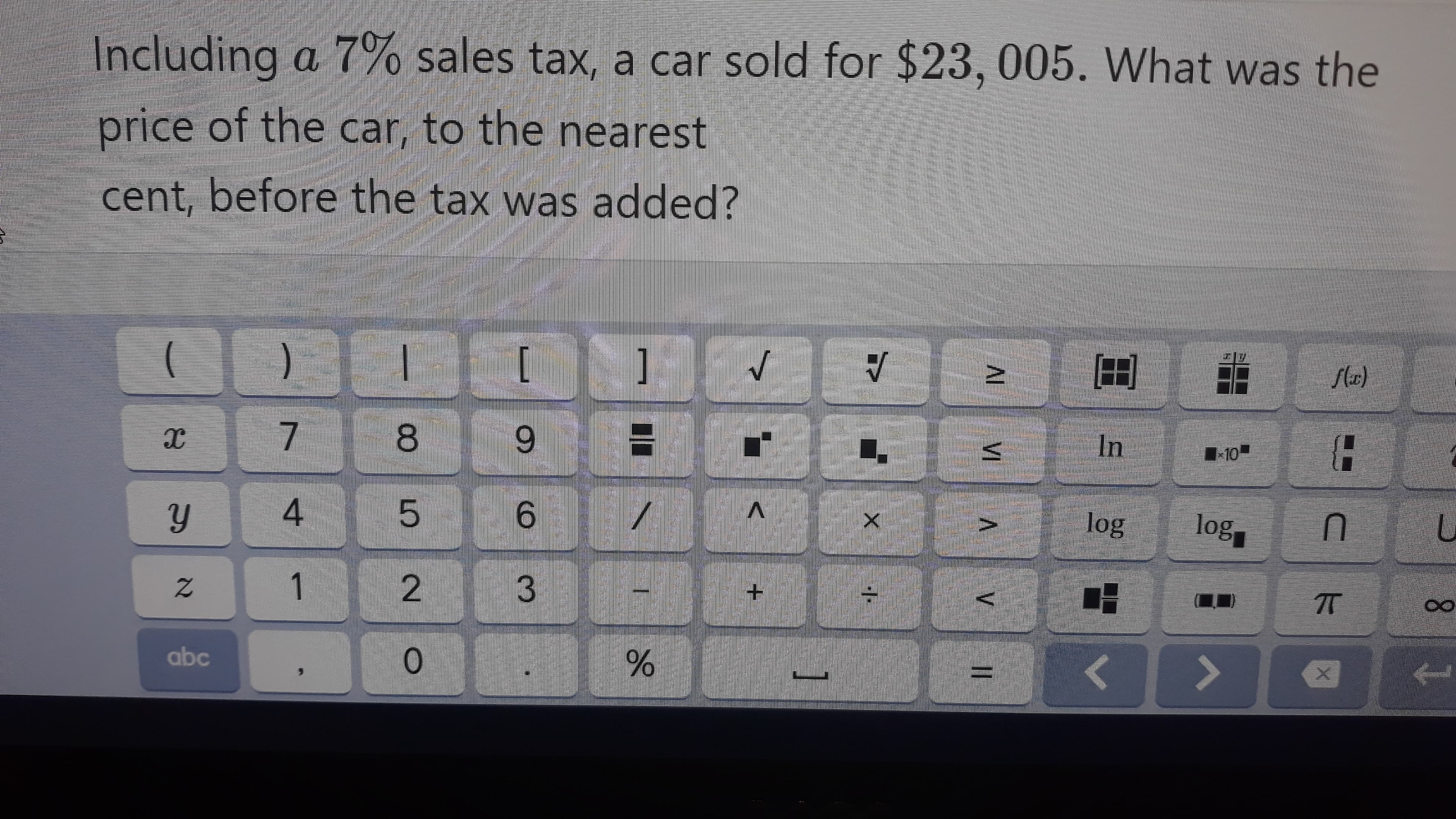 Including a 7% sales tax, a car sold for $23,005. What was the
price of the car, to the nearest
cent, before the tax was added?
[
]
flax)
8.
In
6.
log
log
V>
1
2.
TT
abc
%3D
AL VI
96
3.
4.
21
