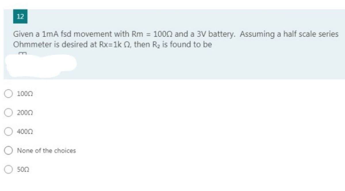 12
Given a 1mA fsd movement with Rm = 1000 and a 3V battery. Assuming a half scale series
Ohmmeter is desired at Rx=1k 0, then R2 is found to be
1002
2000
4000
O None of the choices
500
