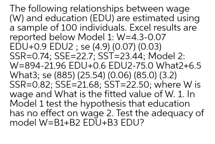 The following relationships between wage
(W) and education (EDU) are estimated using
a sample of 100 individuals. Excel results are
reported below Model 1: W=4.3-0.07
EDU+0.9 EDU2 ; se (4.9) (0.07) (0.03)
SSR=0.74; SSE=22.7; SST=23.44; Model 2:
W=894-21.96 EDU+0.6 EDU2-75.0 What2+6.5
What3; se (885) (25.54) (0.06) (85.0) (3.2)
SSR=0.82; SSE=21.68; SST=22.50; where W is
wage and What is the fitted value of W. 1. In
Model 1 test the hypothesis that education
has no effect on wage 2. Test the adequacy of
model W=B1+B2 EDU+B3 EDU?
