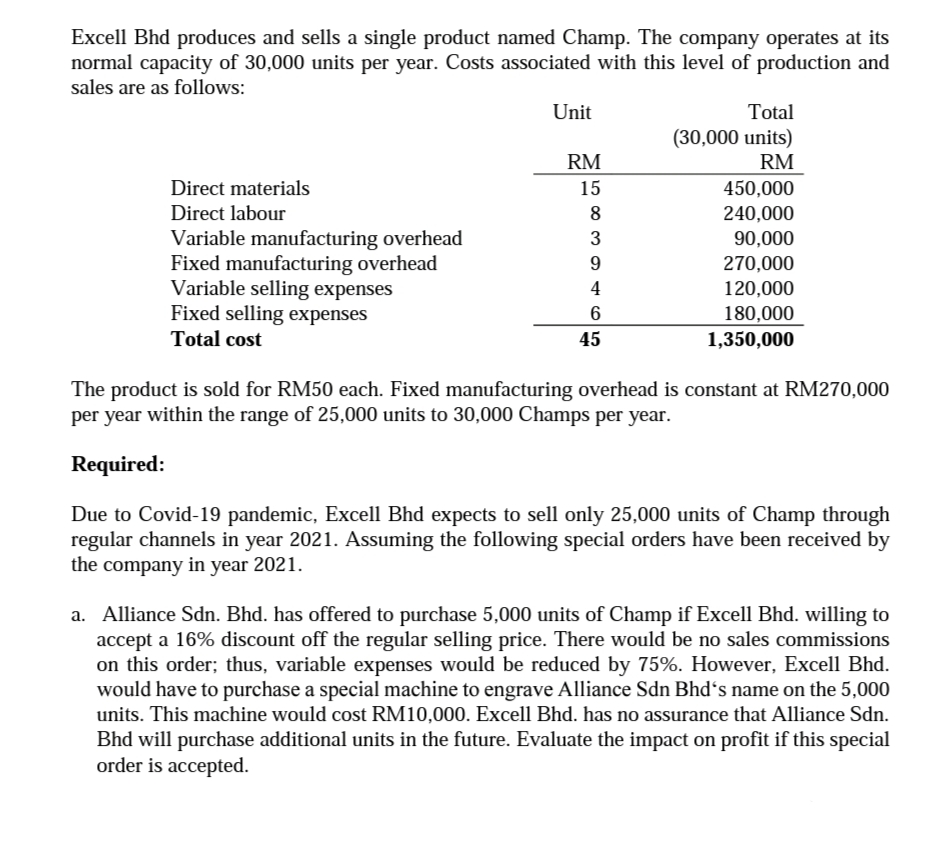 Excell Bhd produces and sells a single product named Champ. The company operates at its
normal capacity of 30,000 units per year. Costs associated with this level of production and
sales are as follows:
Unit
Total
(30,000 units)
RM
RM
Direct materials
15
450,000
Direct labour
8
240,000
Variable manufacturing overhead
Fixed manufacturing overhead
Variable selling expenses
Fixed selling expenses
3
90,000
9
270,000
4
120,000
6
180,000
1,350,000
Total cost
45
The product is sold for RM50 each. Fixed manufacturing overhead is constant at RM270,000
per year within the range of 25,000 units to 30,000 Champs per year.
Required:
Due to Covid-19 pandemic, Excell Bhd expects to sell only 25,000 units of Champ through
regular channels in year 2021. Assuming the following special orders have been received by
the company in year 2021.
a. Alliance Sdn. Bhd. has offered to purchase 5,000 units of Champ if Excell Bhd. willing to
accept a 16% discount off the regular selling price. There would be no sales commissions
on this order; thus, variable expenses would be reduced by 75%. However, Excell Bhd.
would have to purchase a special machine to engrave Alliance Sdn Bhdʻs name on the 5,000
units. This machine would cost RM10,000. Excell Bhd. has no assurance that Alliance Sdn.
Bhd will purchase additional units in the future. Evaluate the impact on profit if this special
order is accepted.
