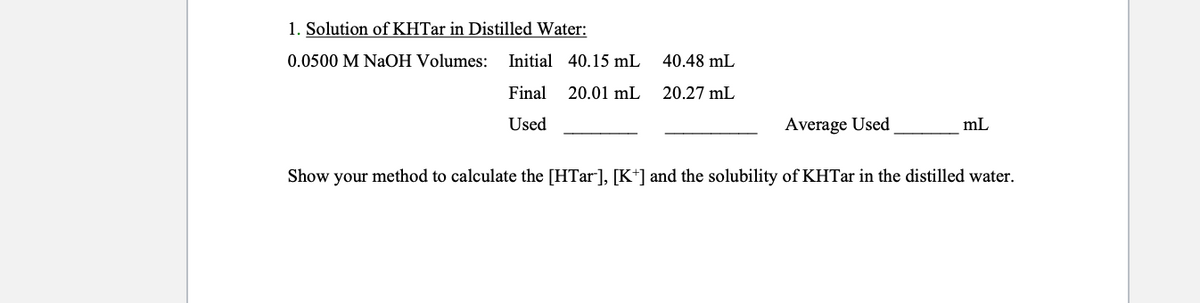 1. Solution of KHTar in Distilled Water:
0.0500 M NAOH Volumes:
Initial 40.15 mL
40.48 mL
Final 20.01 mL
20.27 mL
Used
Average Used
mL
Show your method to calculate the [HTar], [K*] and the solubility of KHTar in the distilled water.
