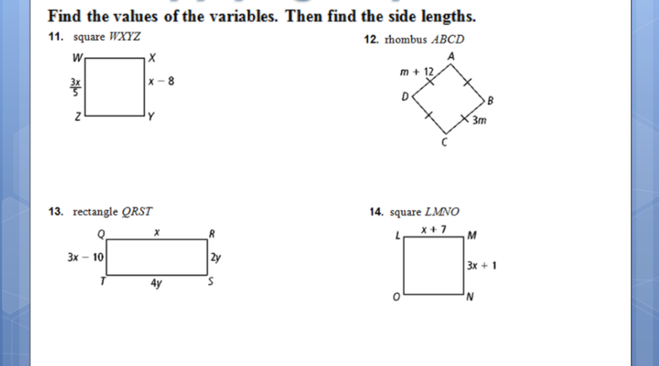Find the values of the variables. Then find the side lengths.
11. square WXYZ
12. rhombus ABCD
A
m + 12
x - 8
D
3m
13. rectangle QRST
14. square LMNO
x + 7
M
Зх — 10
2y
3x + 1
4y
in
