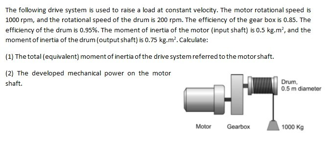 The following drive system is used to raise a load at constant velocity. The motor rotational speed is
1000 rpm, and the rotational speed of the drum is 200 rpm. The efficiency of the gear box is 0.85. The
efficiency of the drum is 0.95%. The moment of inertia of the motor (input shaft) is 0.5 kg.m², and the
moment of inertia of the drum (output shaft) is 0.75 kg.m². Calculate:
(1) The total (equivalent) moment of inertia of the drive system referred to the motor shaft.
(2) The developed mechanical power on the motor
Drum,
0.5 m diameter
shaft.
1000 Kg
Motor
Gearbox
