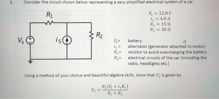 3.
Consider the circuit shown below representing a very simplified electrical system of a car.
V, = 12.0 V
i, = 4.0 A
R = 15 N
R2 = 30 N
R1
%3D
R2
Vs
is
V,=
iş = alternator (generator attached to motor)
R1= resistor to avoid overcharging the battery
R2= electrical circuits of the car (including the
battery
radio, headlights etc.)
Using a method of your choice and beautiful algebra skills, show that V2 is given by
R2(V, + i,R¡)
V2 =
R + R2
