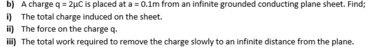 b) A charge q = 2µC is placed at a = 0.1m from an infinite grounded conducting plane sheet. Find
i) The total charge induced on the sheet.
ii) The force on the charge q.
iii) The total work required to remove the charge slowly to an infinite distance from the plane.
