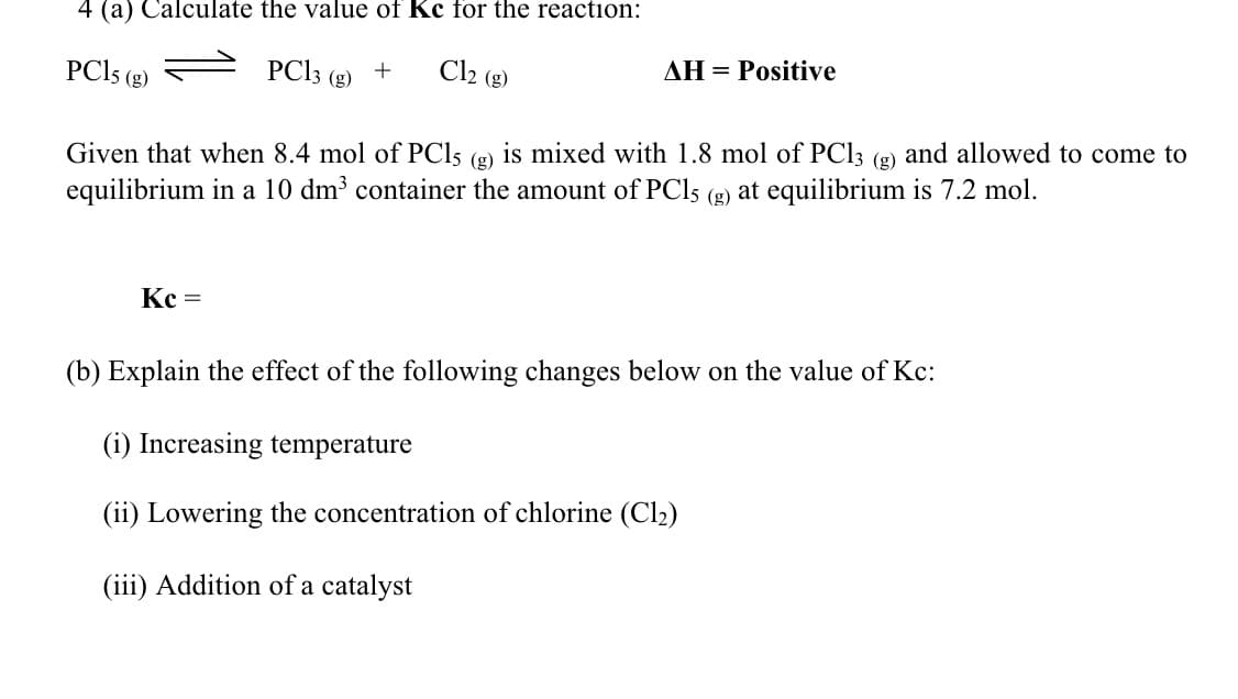 4 (a) Calculate the value of Kc for the reaction:
PCI5 (g)
PC13 (g)
Cl2 (g)
AH = Positive
Given that when 8.4 mol of PCI5 (g) is mixed with 1.8 mol of PCI3 (g) and allowed to come to
equilibrium in a 10 dm³ container the amount of PCI5 (g) at equilibrium is 7.2 mol.
Kc =
(b) Explain the effect of the following changes below on the value of Kc:
(i) Increasing temperature
(ii) Lowering the concentration of chlorine (Cl2)
(iii) Addition of a catalyst
