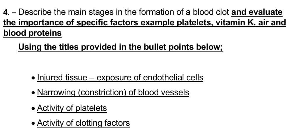 4.- Describe the main stages in the formation of a blood clot and evaluate
the importance of specific factors example platelets, vitamin K, air and
blood proteins
Using the titles provided in the bullet points below;
●
• Injured tissue – exposure of endothelial cells
• Narrowing (constriction) of blood vessels
● Activity of platelets
• Activity of clotting factors