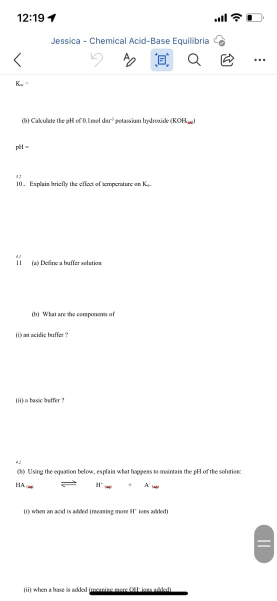 12:19 1
Jessica - Chemical Acid-Base Equilibria
回Q
Ky =
(b) Calculate the pH of 0.1mol dm potassium hydroxide (KOH)
pH =
3.2
10. Explain briefly the effect of temperature on Kw.
11
(a) Define a buffer solution
(b) What are the components of
(i) an acidic buffer ?
(ii) a basic buffer ?
4.2
(b) Using the equation below, explain what happens to maintain the pH of the solution:
HA (an)
H* (w
A' (aw
(i) when an acid is added (meaning more H* ions added)
(ii) when a base
added (meaning more OH ions added)
||
