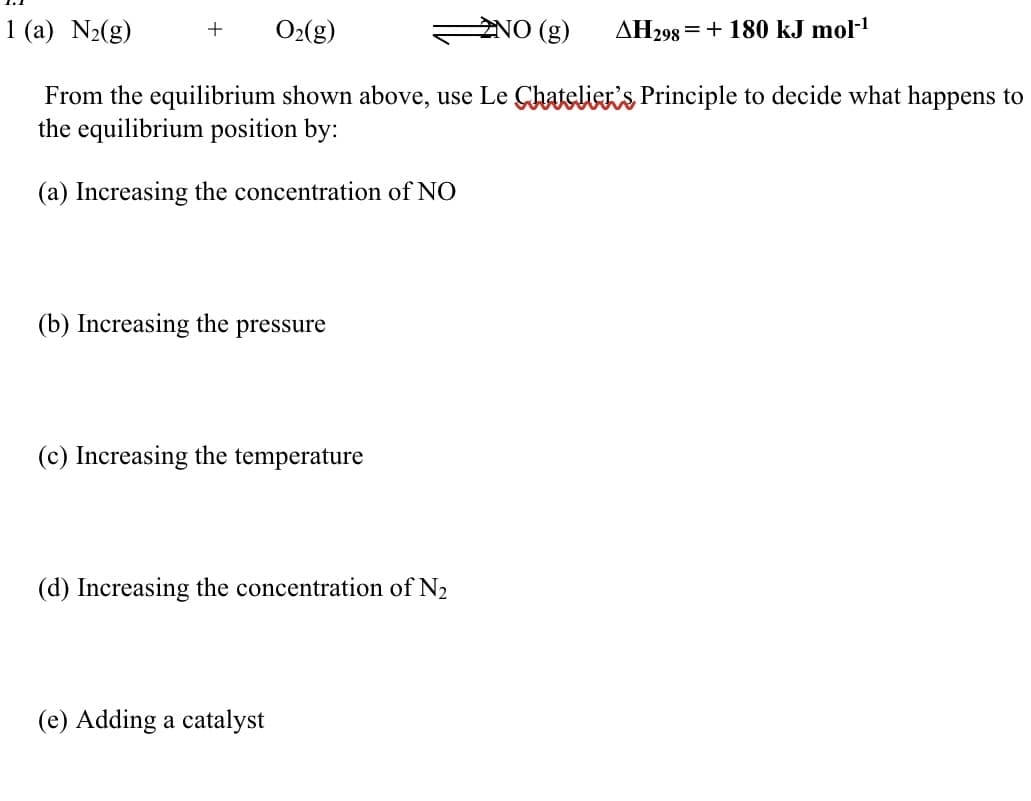 1 (a) N2(g)
O2(g)
ZNO (g)
AH298 = + 180 kJ mol-!
From the equilibrium shown above, use Le Chatelier's Principle to decide what happens to
the equilibrium position by:
(a) Increasing the concentration of NO
(b) Increasing the pressure
(c) Increasing the temperature
(d) Increasing the concentration of N2
(e) Adding a catalyst
