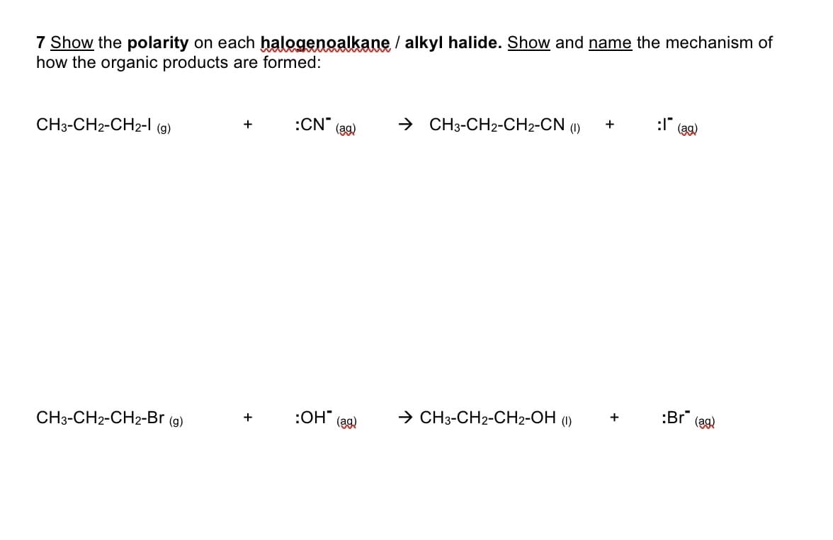 7 Show the polarity on each halogenoalkane / alkyl halide. Show and name the mechanism of
how the organic products are formed:
→ CH3-CH2-CH2-CN (1)
+
:CN
(ag)
CH3-CH2-CH2-l (g)
+
(a9)
:Br (ag)
→ CH3-CH2-CH2-OH (1)
+
:OH" (ag)
CH3-CH2-CH2-Br (9)
