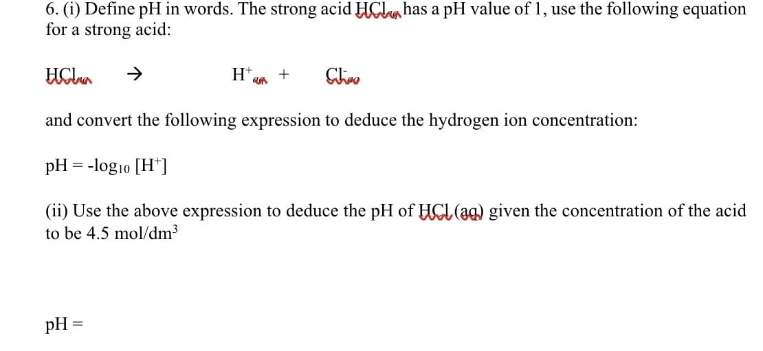 6. (i) Define pH in words. The strong acid HClahas a pH value of 1, use the following equation
for a strong acid:
H+,
+
and convert the following expression to deduce the hydrogen ion concentration:
pH = -log10 [H*]
(ii) Use the above expression to deduce the pH of HCL (ag) given the concentration of the acid
to be 4.5 mol/dm3
pH =
