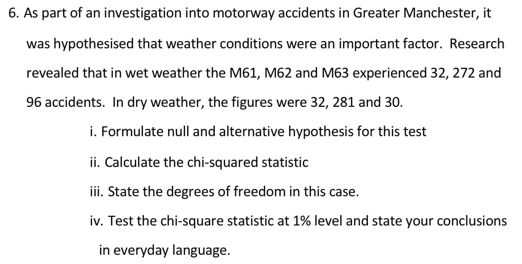 6. As part of an investigation into motorway accidents in Greater Manchester, it
was hypothesised that weather conditions were an important factor. Research
revealed that in wet weather the M61, M62 and M63 experienced 32, 272 and
96 accidents. In dry weather, the figures were 32, 281 and 30.
i. Formulate null and alternative hypothesis for this test
ii. Calculate the chi-squared statistic
iii. State the degrees of freedom in this case.
iv. Test the chi-square statistic at 1% level and state your conclusions
in everyday language.
