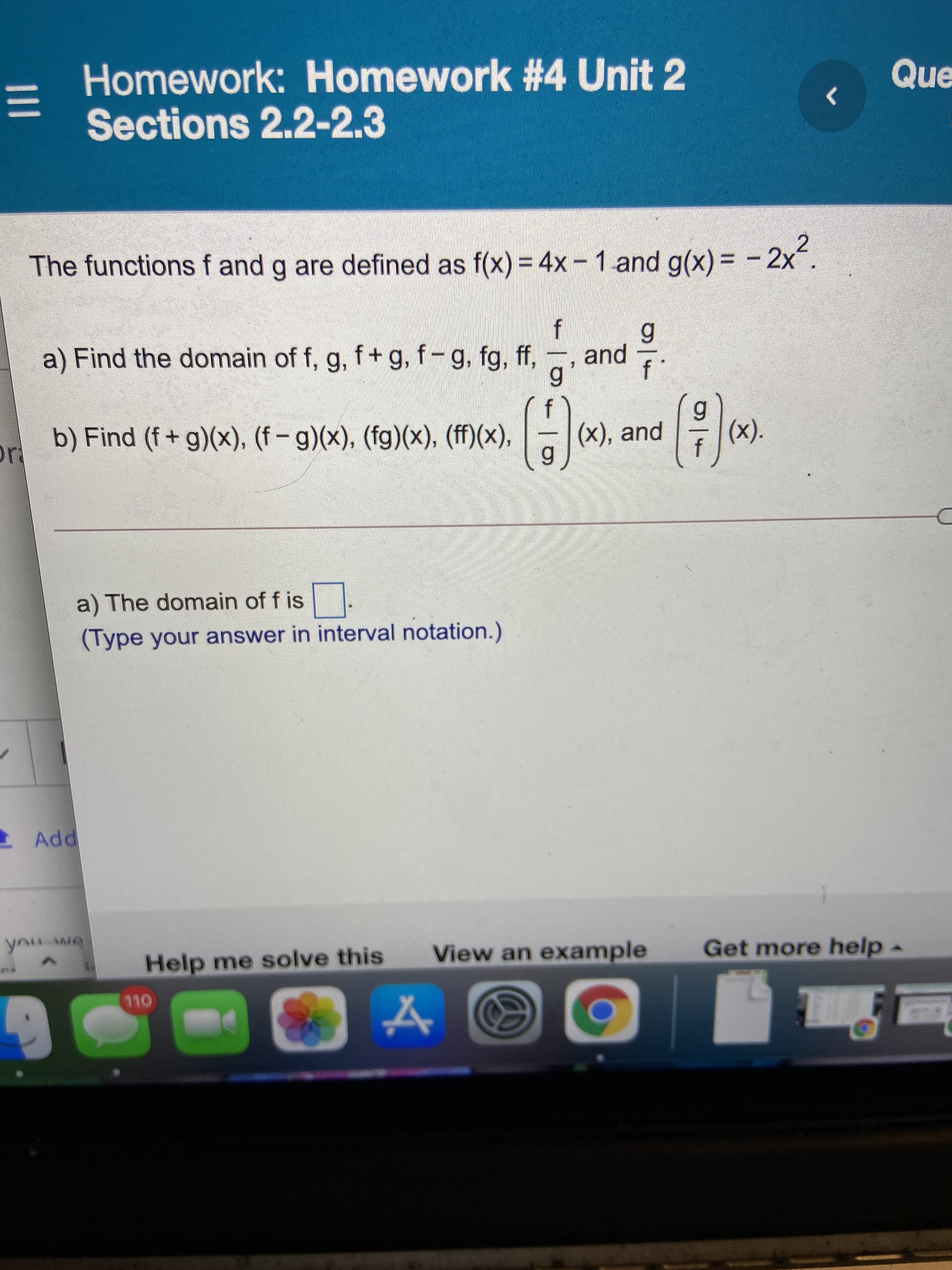 III
Homework: Homework #4 Unit 2
Sections 2.2-2.3
Que
The functions f and g are defined as f(x) = 4x- 1 and g(x) = - 2x.
%3D
%3D
a) Find the domain of f, g, f+ g, f-g, fg, ff, , and
b) Find (f+ g)(x), (f – g)(x), (fg)(x), (ff)(x),
(x), and
(x).
a) The domain of f is
(Type your answer in interval notation.)
Add
Help me solve this
View an example
Get more help-
OL
