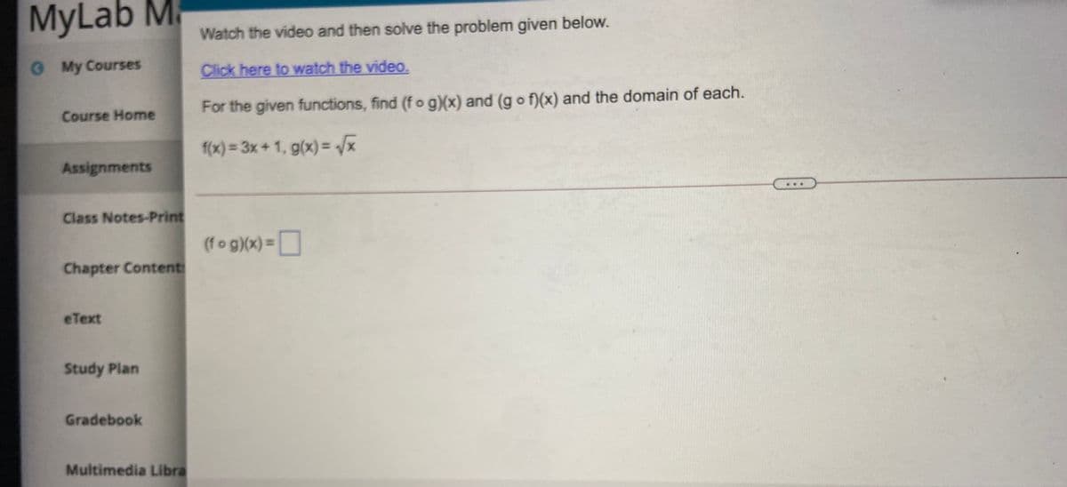 MyLab M.
Watch the video and then solve the problem given below.
O My Courses
Click here to watch the video.
Course Home
For the given functions, find (f o g)(x) and (g o f)(x) and the domain of each.
f(x) = 3x + 1, g(x) = /x
Assignments
Class Notes-Print
(fo g)(x) =
Chapter Content
eText
Study Plan
Gradebook
Multimedia Libra
