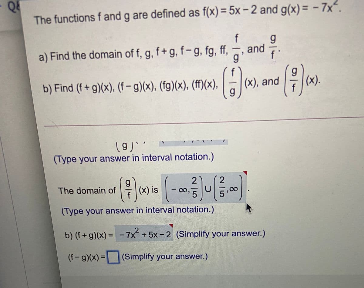The functions f and g are defined as f(x)= 5x – 2 and g(x)= - 7x.
f
g.
and
a) Find the domain of f, g, f+ g, f-g, fg, ff,
g'
b) Find (f + g)(x), (f-g)(x), (fg)(x), (ff)(x),
(х), and
(x).
f
(Type your answer in interval notation.)
2
The domain of
(x) is
f
(Type your answer in interval notation.)
b) (f+ g)(x) = - 7x+5x-2 (Simplify your answer.)
%3D
(f-g)(x) =
(Simplify your answer.)
