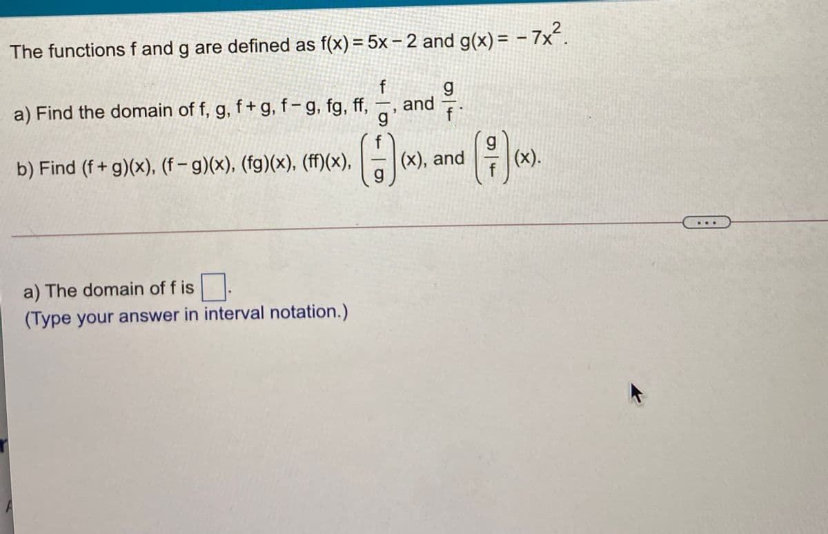 The functions f and g are defined as f(x) = 5x –2 and g(x) = - 7x.
f
and
a) Find the domain of f, g, f+ g, f-g, fg, ff,
g
b) Find (f+ g)(x), (f– g)(x), (fg)(x), (ff)(x),
(X), and
g.
(x).
a) The domain of f is
(Type your answer in interval notation.)
