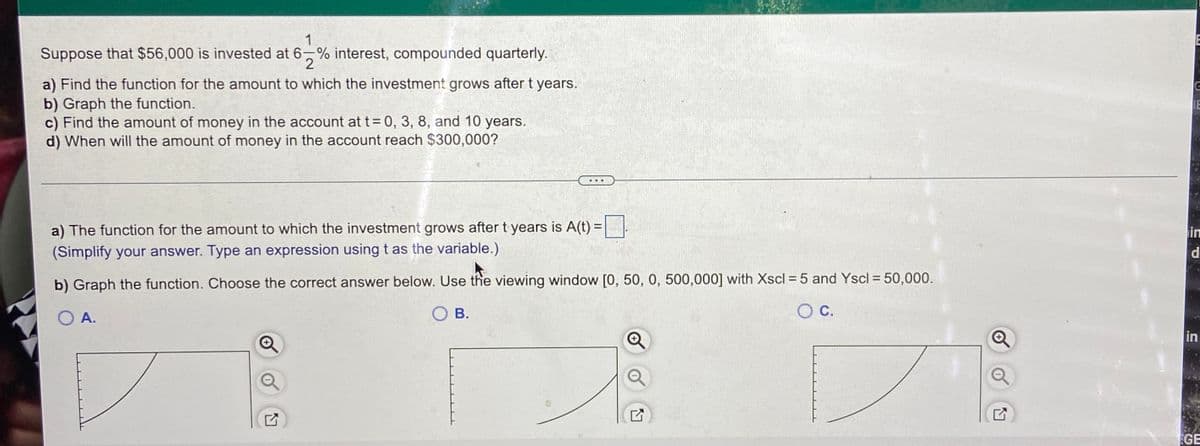 1
Suppose that $56,000 is invested at 6,% interest, compounded quarterly.
2
a) Find the function for the amount to which the investment grows after t years.
b) Graph the function.
c) Find the amount of money in the account at t= 0, 3, 8, and 10 years.
d) When will the amount of money in the account reach $300,000?
...
a) The function for the amount to which the investment grows aftert years is A(t) =
in
d
(Simplify your answer. Type an expression using t as the variable.)
%3D
b) Graph the function. Choose the correct answer below. Use the viewing window [0, 50, 0, 500,000] with Xscl =5 and Yscl = 50,000.
O A.
O B.
in
GE
