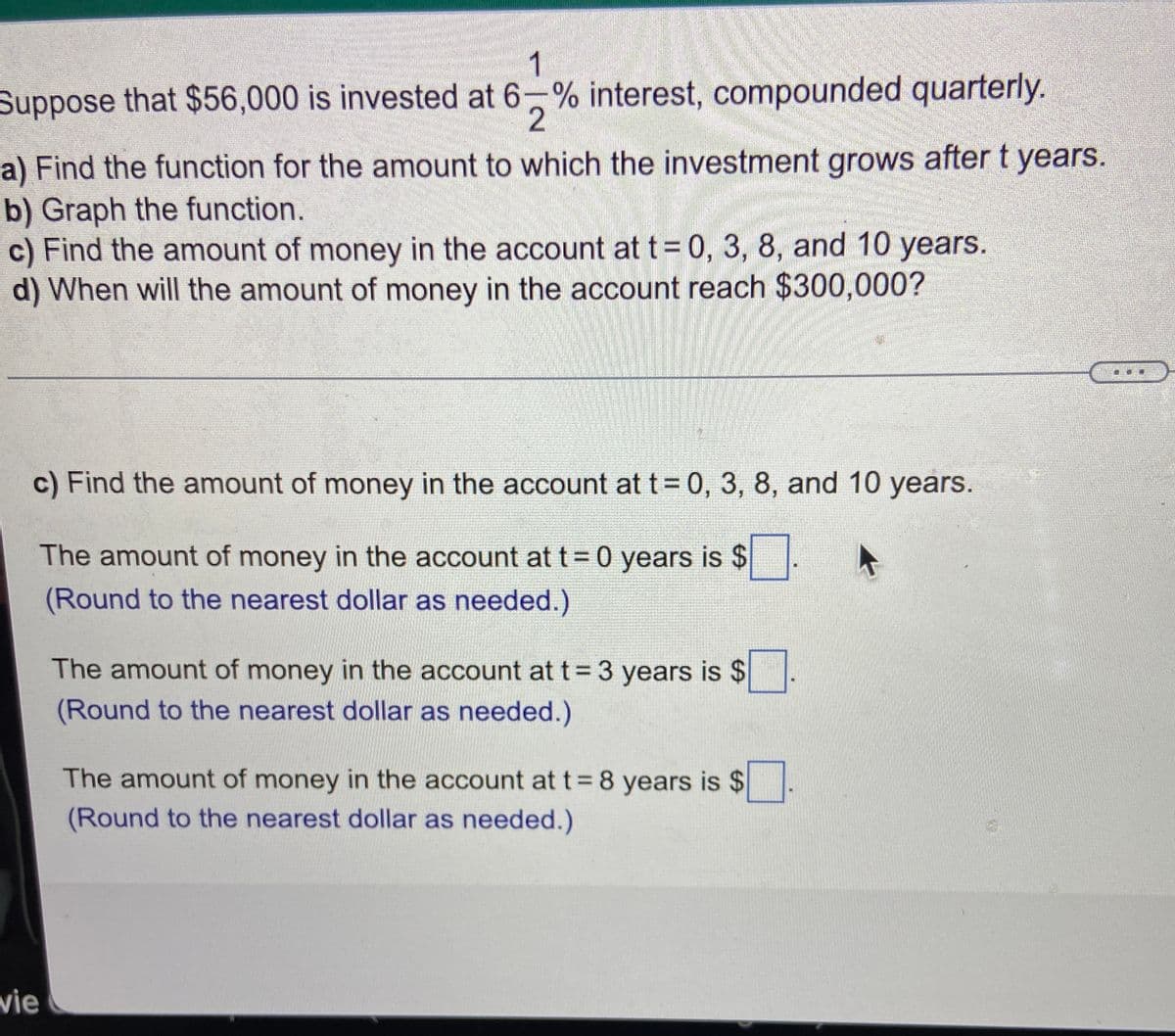 1
Suppose that $56,000 is invested at 6-% interest, compounded quarterly.
2
a) Find the function for the amount to which the investment grows after t years.
b) Graph the function.
c) Find the amount of money in the account at t= 0, 3, 8, and 10 years.
d) When will the amount of money in the account reach $300,000?
c) Find the amount of money in the account at t= 0, 3, 8, and 10 years.
The amount of money in the account at t= 0 years is $
(Round to the nearest dollar as needed.)
The amount of money in the account at t = 3 years is $
(Round to the nearest dollar as needed.)
The amount of money in the account att 8 years is $
(Round to the nearest dollar as needed.)
vie
