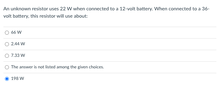 An unknown resistor uses 22 W when connected to a 12-volt battery. When connected to a 36-
volt battery, this resistor will use about:
O 66 W
O 2.44 W
O 7.33 W
O The answer is not listed among the given choices.
198 W

