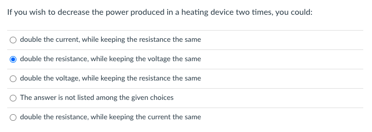If you wish to decrease the power produced in a heating device two times, you could:
double the current, while keeping the resistance the same
double the resistance, while keeping the voltage the same
double the voltage, while keeping the resistance the same
The answer is not listed among the given choices
double the resistance, while keeping the current the same
