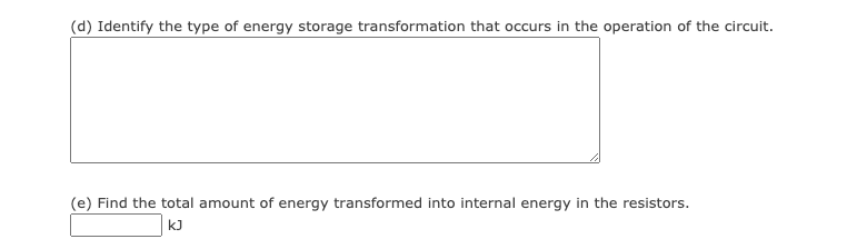 (d) Identify the type of energy storage transformation that occurs in the operation of the circuit.
(e) Find the total amount of energy transformed into internal energy in the resistors.
kJ
