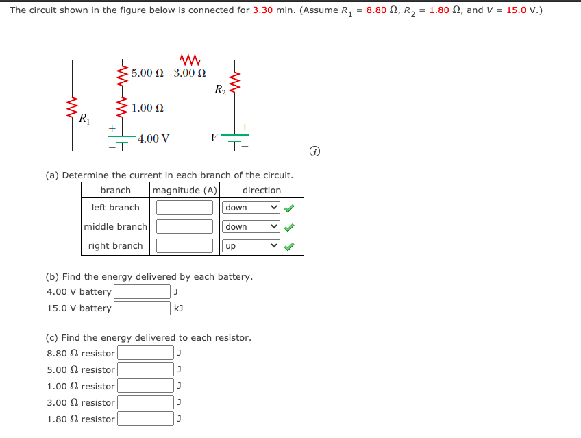 The circuit shown in the figure below is connected for 3.30 min. (Assume R, = 8.80 N, R,
= 1.80 2, and V = 15.0 v.)
5.00 N 3.00
R2
1.00 N
R1
- 4.00 V
V
-T
(a) Determine the current in each branch of the circuit.
branch
magnitude (A)
direction
left branch
down
middle branch
down
right branch
up
(b) Find the energy delivered by each battery.
4.00 V battery
15.0 V battery
kJ
(c) Find the energy delivered to each resistor.
8.80 0 resistor
5.00 2 resistor
1.00 0 resistor
3.00 2 resistor
1.80 N resistor
