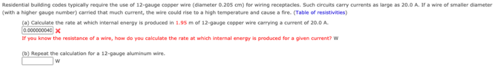 Residential building codes typically require the use of 12-gauge copper wire (diameter 0.205 cm) for wiring receptacles. Such circuits carry currents as large as 20.0 A. If a wire of smaller diameter
(with a higher gauge number) carried that much current, the wire could rise to a high temperature and cause a fire. (Table of resistivities)
(a) Calculate the rate at which internal energy is produced in 1.95 m of 12-gauge copper wire carrying a current of 20.0 A.
0.000000040 X
If you know the resistance of a wire, how do you calculate the rate at which internal energy is produced for a given current? W
(b) Repeat the calculation for a 12-gauge aluminum wire.

