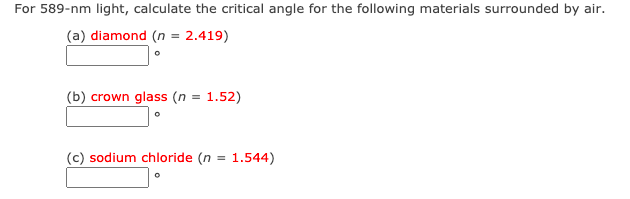 For 589-nm light, calculate the critical angle for the following materials surrounded by air.
(a) diamond (n = 2.419)
(b) crown glass (n = 1.52)
(c) sodium chloride (n = 1.544)
