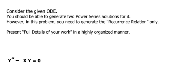 Consider the given ODE.
You should be able to generate two Power Series Solutions for it.
However, in this problem, you need to generate the "Recurrence Relation" only.
Present "Full Details of your work" in a highly organized manner.
Y" - XY = 0
