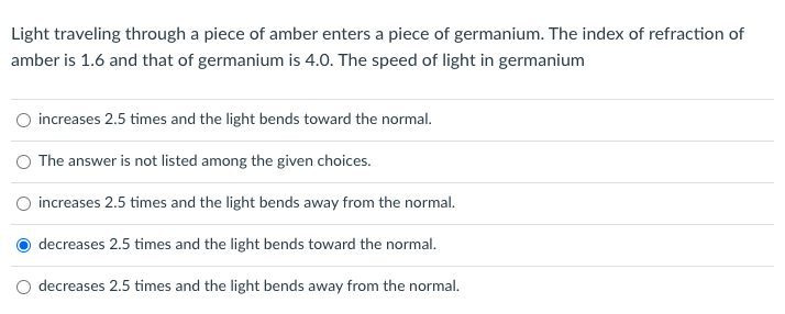 Light traveling through a piece of amber enters a piece of germanium. The index of refraction of
amber is 1.6 and that of germanium is 4.0. The speed of light in germanium
O increases 2.5 times and the light bends toward the normal.
O The answer is not listed among the given choices.
increases 2.5 times and the light bends away from the normal.
decreases 2.5 times and the light bends toward the normal.
decreases 2.5 times and the light bends away from the normal.
