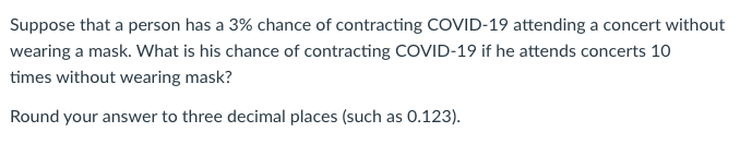 Suppose that a person has a 3% chance of contracting COVID-19 attending a concert without
wearing a mask. What is his chance of contracting COVID-19 if he attends concerts 10
times without wearing mask?
Round your answer to three decimal places (such as 0.123).
