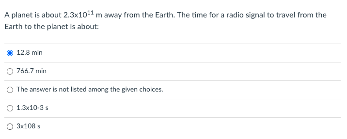 A planet is about 2.3x1011 m away from the Earth. The time for a radio signal to travel from the
Earth to the planet is about:
12.8 min
O 766.7 min
The answer is not listed among the given choices.
O 1.3x10-3 s
O 3x108 s

