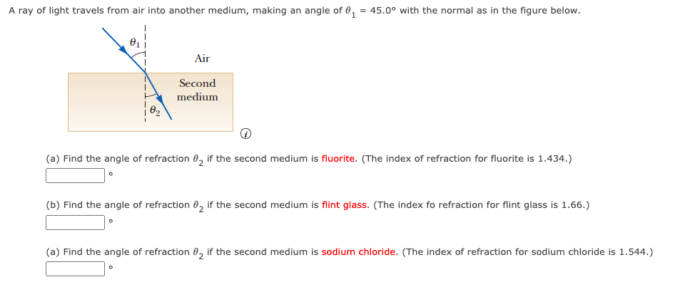 A ray of light travels from air into another medium, making an angle of 0, = 45.0° with the normal as in the figure below.
Air
Second
medium
(a) Find the angle of refraction 0, if the second medium is fluorite. (The index of refraction for fluorite is 1.434.)
(b) Find the angle of refraction 0, if the second medium is flint glass. (The index fo refraction for flint glass is 1.66.)
(a) Find the angle of refraction 0, if the second medium is sodium chloride. (The index of refraction for sodium chloride is 1.544.)
