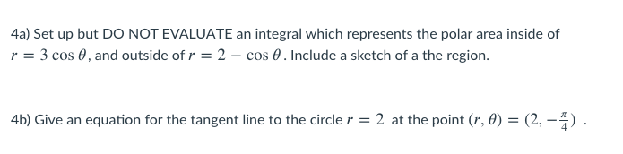 4a) Set up but DO NOT EVALUATE an integral which represents the polar area inside of
r = 3 cos 0, and outside of r = 2 - cos 0. Include a sketch of a the region.
4b) Give an equation for the tangent line to the circle r = 2 at the point (r, 0) = (2, –4) .
%3D
