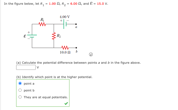 In the figure below, let R, = 1.00 N, R, = 6.00 N, and E = 15.0 V.
4.00 V
a
R2
10.0 Ω b
(a) Calculate the potential difference between points a and b in the figure above.
V
(b) Identify which point is at the higher potential.
point a
point b
O They are at equal potentials.
+

