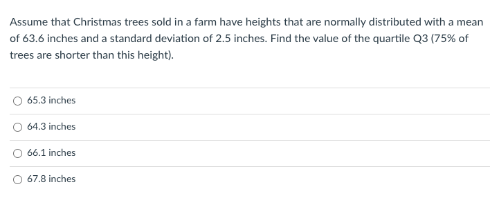 Assume that Christmas trees sold in a farm have heights that are normally distributed with a mean
of 63.6 inches and a standard deviation of 2.5 inches. Find the value of the quartile Q3 (75% of
trees are shorter than this height).
65.3 inches
64.3 inches
66.1 inches
O 67.8 inches
