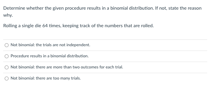 Determine whether the given procedure results in a binomial distribution. If not, state the reason
why.
Rolling a single die 64 times, keeping track of the numbers that are rolled.
O Not binomial: the trials are not independent.
Procedure results in a binomial distribution.
O Not binomial: there are more than two outcomes for each trial.
O Not binomial: there are too many trials.
