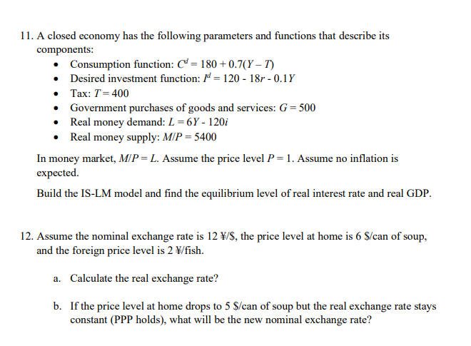 11. A closed economy has the following parameters and functions that describe its
components:
• Consumption function: C = 180 +0.7(Y – T)
• Desired investment function: 1ª = 120 - 18r - 0.1Y
• Tax: T= 400
• Government purchases of goods and services: G = 500
• Real money demand: L = 6Y - 120i
• Real money supply: M/P = 5400
In money market, MIP = L. Assume the price level P = 1. Assume no inflation is
expected.
Build the IS-LM model and find the equilibrium level of real interest rate and real GDP.
12. Assume the nominal exchange rate is 12 ¥/S, the price level at home is 6 S/can of soup,
and the foreign price level is 2 ¥/fish.
a. Calculate the real exchange rate?
b. If the price level at home drops to 5 $/can of soup but the real exchange rate stays
constant (PPP holds), what will be the new nominal exchange rate?
