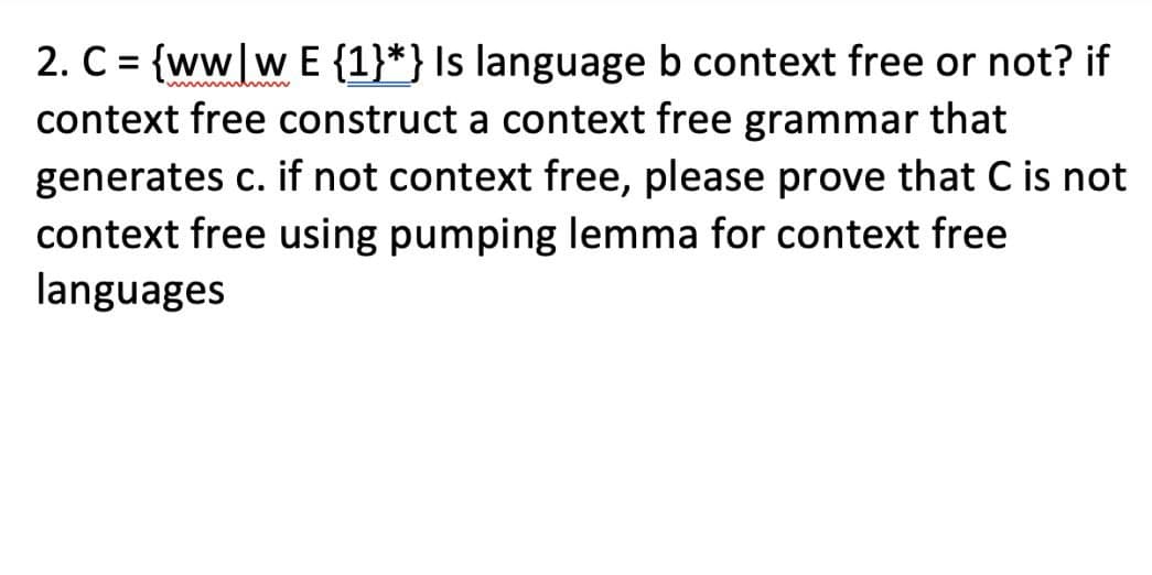 mmmhmm
2. C = {ww|w E {1}*} Is language b context free or not? if
context free construct a context free grammar that
generates c. if not context free, please prove that C is not
context free using pumping lemma for context free
languages