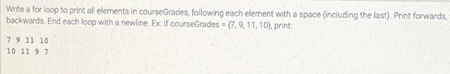 Write a for loop to print all elements in courseGrades, following each element with a space (including the last). Print forwards, s
backwards. End each loop with a newline. Ex If courseGrades (7, 9, 11, 10), print:
7 9 11 10
10 11 9 7